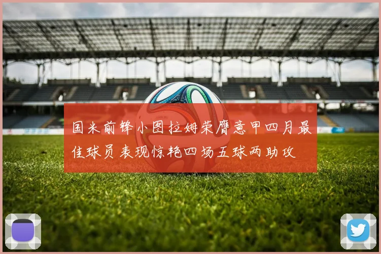 国米前锋小图拉姆荣膺意甲四月最佳球员表现惊艳四场五球两助攻