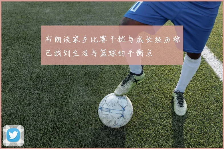 布朗谈家乡比赛干扰与成长经历称已找到生活与篮球的平衡点