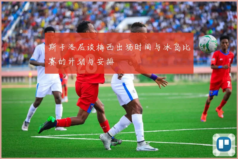 斯卡洛尼谈梅西出场时间与冰岛比赛的计划与安排
