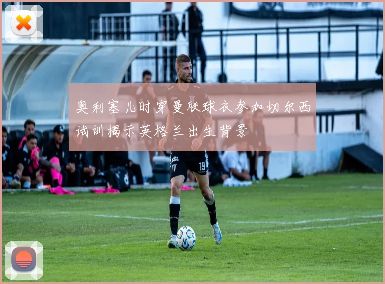 奥利塞儿时穿曼联球衣参加切尔西试训揭示英格兰出生背景