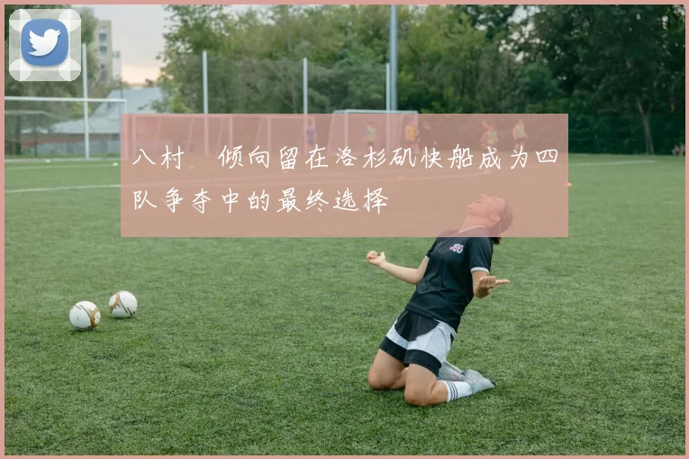 八村塁倾向留在洛杉矶快船成为四队争夺中的最终选择