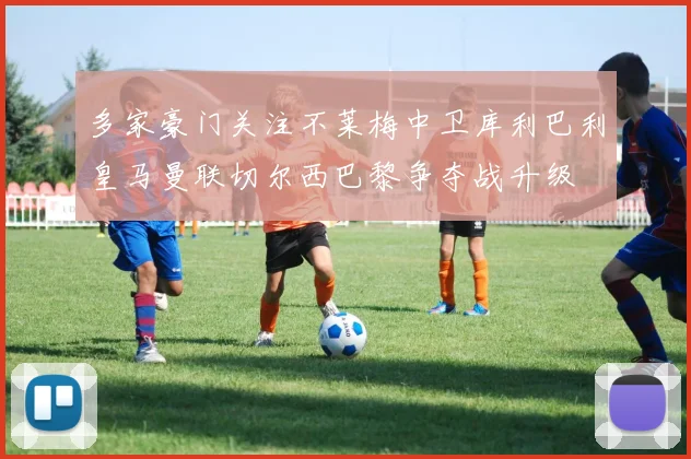多家豪门关注不莱梅中卫库利巴利皇马曼联切尔西巴黎争夺战升级