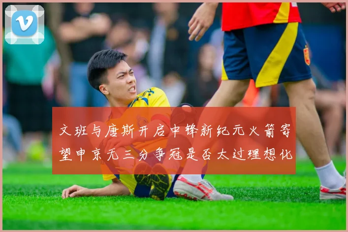 文班与唐斯开启中锋新纪元火箭寄望申京无三分争冠是否太过理想化