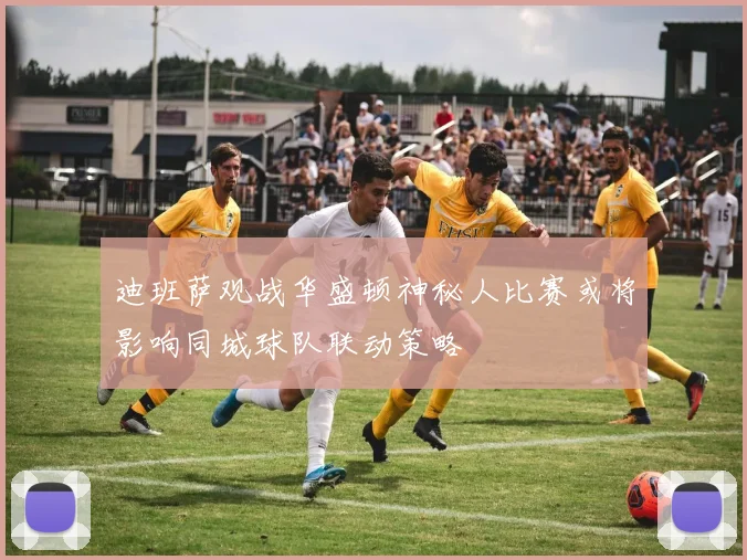 迪班萨观战华盛顿神秘人比赛或将影响同城球队联动策略