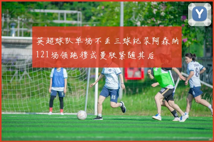 英超球队单场不丢三球纪录阿森纳121场领跑穆式曼联紧随其后