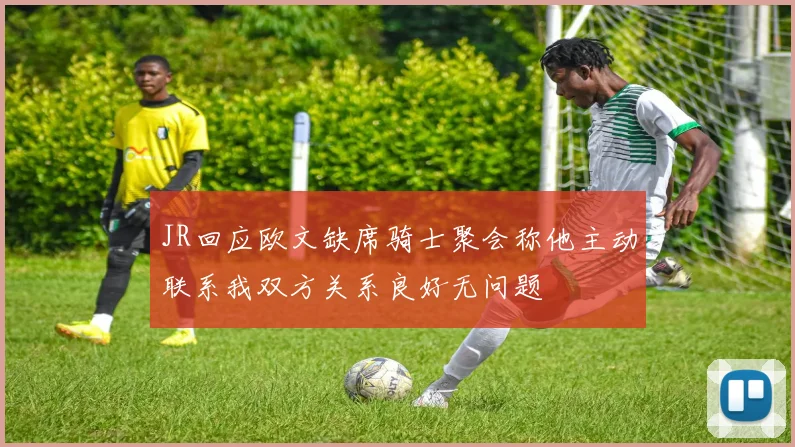 JR回应欧文缺席骑士聚会称他主动联系我双方关系良好无问题