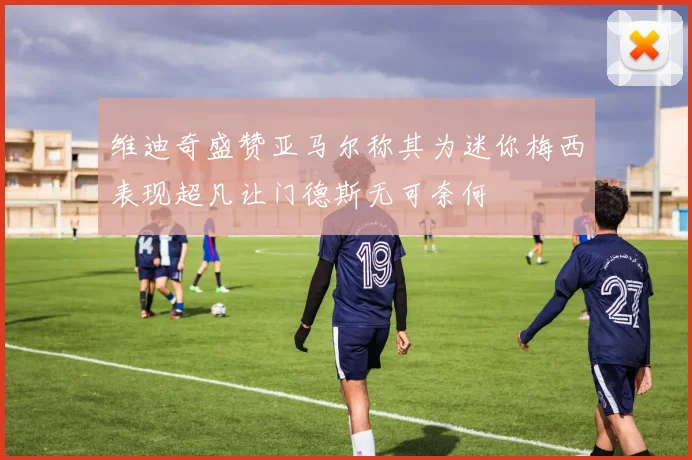 维迪奇盛赞亚马尔称其为迷你梅西表现超凡让门德斯无可奈何