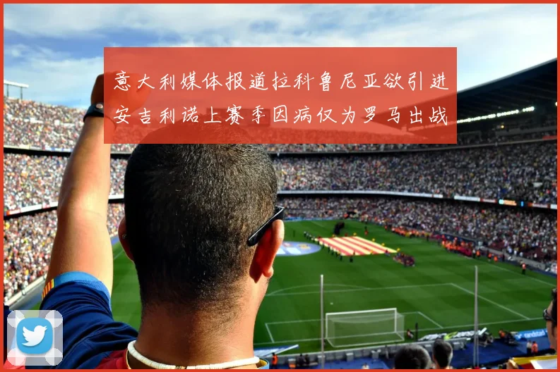 意大利媒体报道拉科鲁尼亚欲引进安吉利诺上赛季因病仅为罗马出战9场