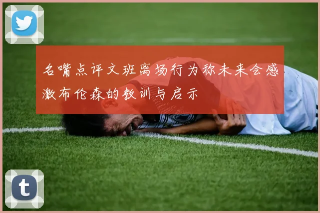 名嘴点评文班离场行为称未来会感激布伦森的教训与启示